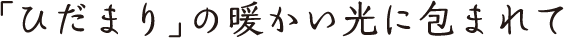 タイトル「「ひだまり」の暖かい光に包まれて」